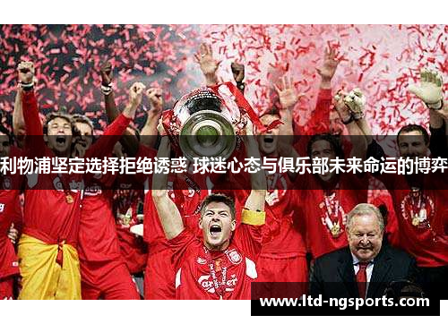 利物浦坚定选择拒绝诱惑 球迷心态与俱乐部未来命运的博弈