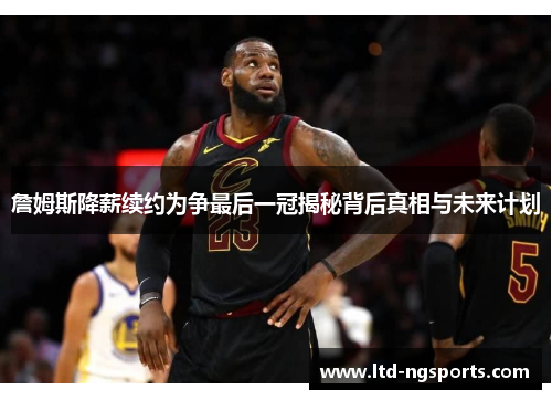 詹姆斯降薪续约为争最后一冠揭秘背后真相与未来计划