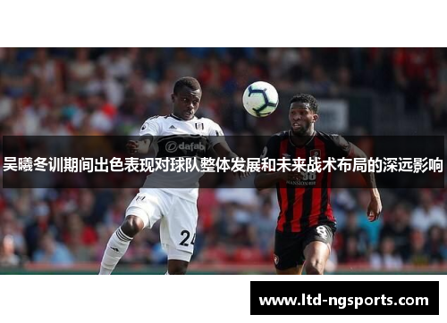 吴曦冬训期间出色表现对球队整体发展和未来战术布局的深远影响