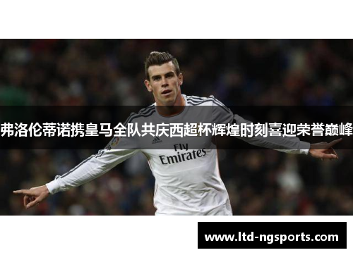 弗洛伦蒂诺携皇马全队共庆西超杯辉煌时刻喜迎荣誉巅峰